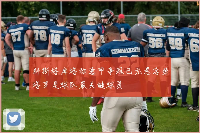 科斯塔库塔称意甲争冠已无悬念劳塔罗是球队最关键球员