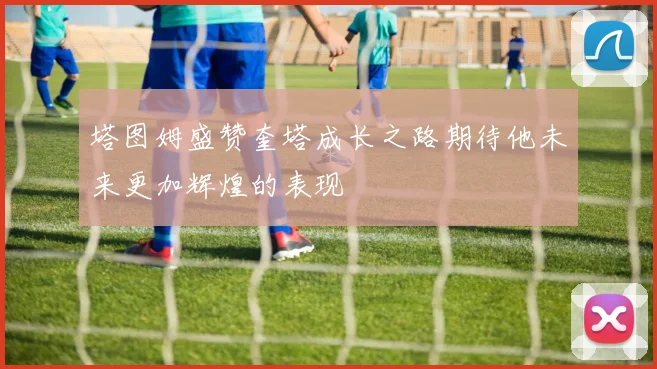 塔图姆盛赞奎塔成长之路期待他未来更加辉煌的表现