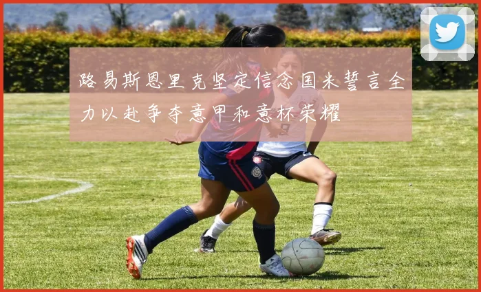 路易斯恩里克坚定信念国米誓言全力以赴争夺意甲和意杯荣耀